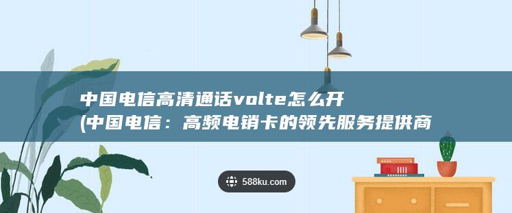 中国电信高清通话volte怎么开 (中国电信：高频电销卡的领先服务提供商)