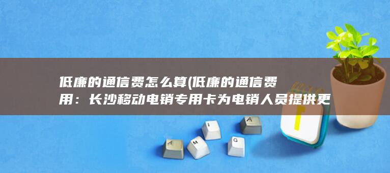 低廉的通信费怎么算 (低廉的通信费用：长沙移动电销专用卡为电销人员提供更低的通信资费，以满足他们在工作中的需求。)