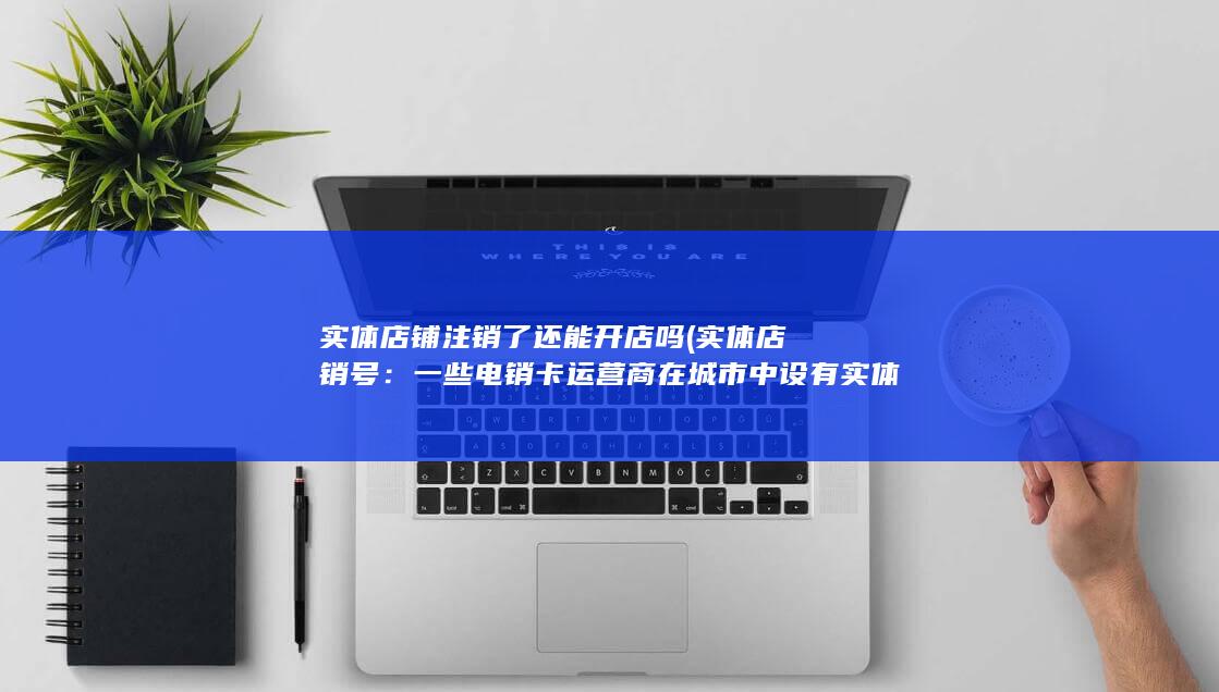 实体店铺注销了还能开店吗 (实体店销号：一些电销卡运营商在城市中设有实体店面，您可以亲自前往销售点办理销号。在店内，您可以咨询销售员获取相关信息，并填写销号申请表格。)