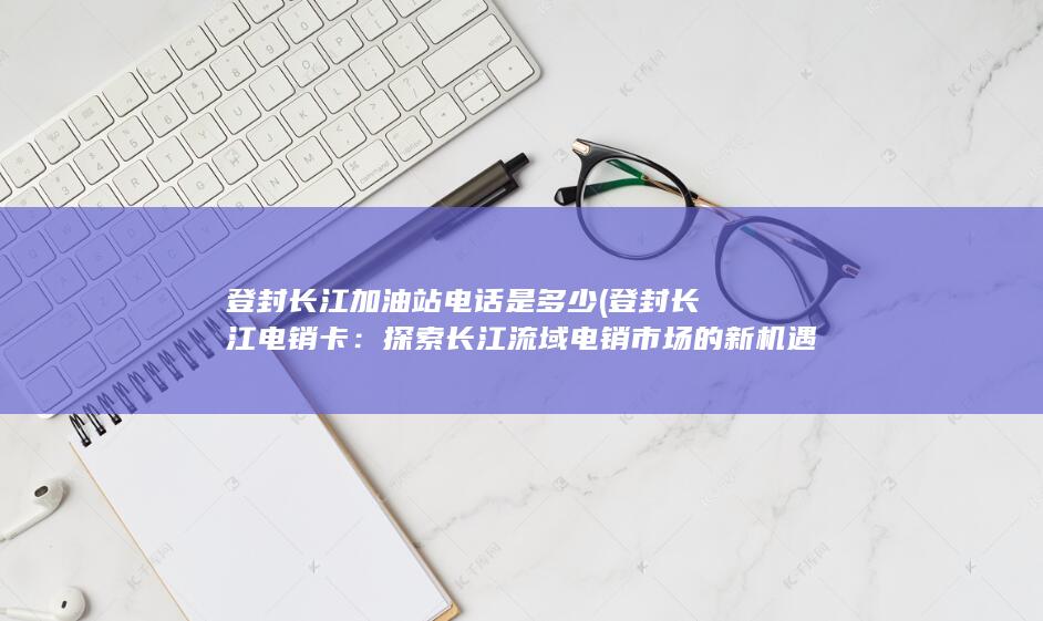 登封长江加油站电话是多少 (登封长江电销卡：探索长江流域电销市场的新机遇)