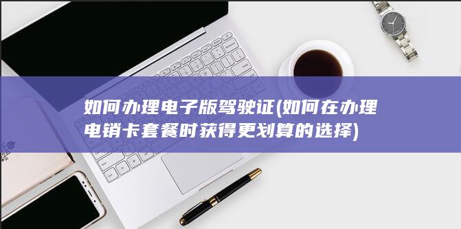 如何办理电子版驾驶证 (如何在办理电销卡套餐时获得更划算的选择)