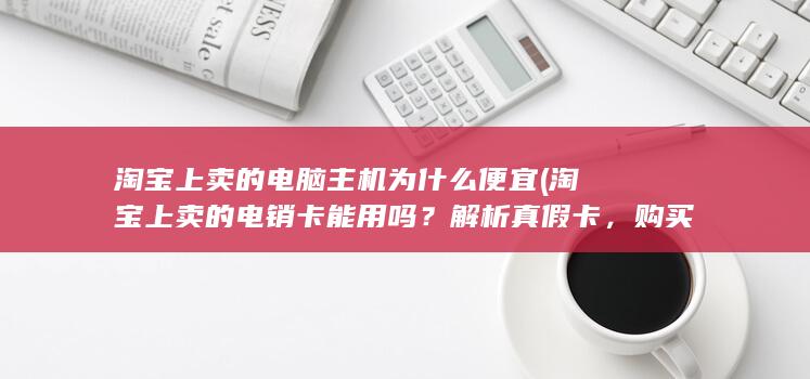 淘宝上卖的电脑主机为什么便宜 (淘宝上卖的电销卡能用吗？解析真假卡，购买需谨慎)