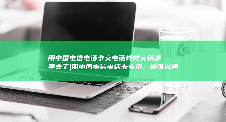 用中国电信电话卡交电话钱钱交到哪里去了 (用中国电信电话卡电销：增强沟通效率，提升业务销售)