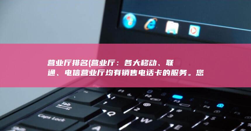 营业厅排名 (营业厅：各大移动、联通、电信营业厅均有销售电话卡的服务。您可以前往营业厅，告诉工作人员您的需求，他们会为您推荐合适的电话卡。)