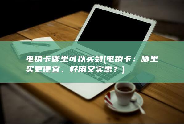 电销卡哪里可以买到 (电销卡：哪里买更便宜、好用又实惠？)