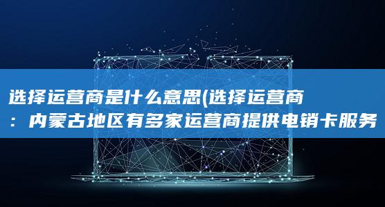 选择运营商是什么意思 (选择运营商：内蒙古地区有多家运营商提供电销卡服务，你可以根据自己的需求选择合适的运营商。)