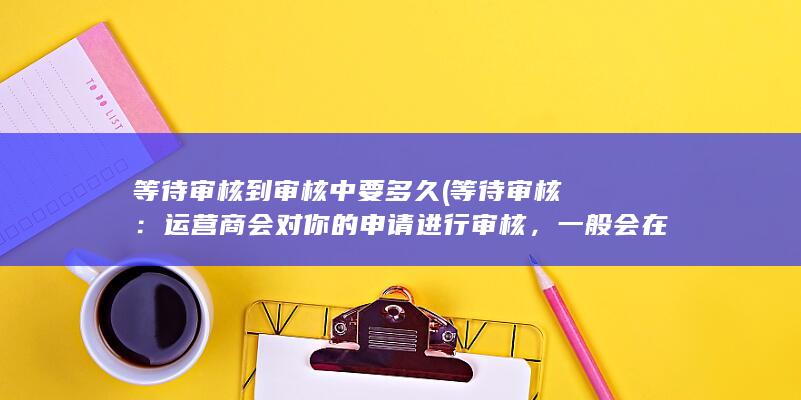 等待审核到审核中要多久 (等待审核：运营商会对你的申请进行审核，一般会在几个工作日内完成。)