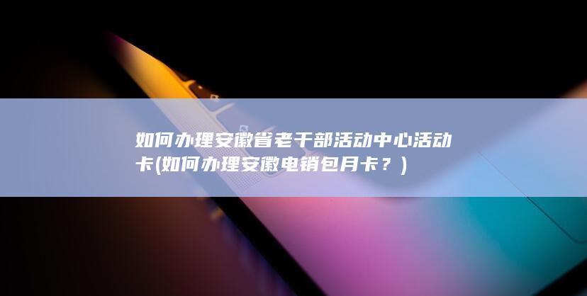 如何办理安徽省老干部活动中心活动卡 (如何办理安徽电销包月卡？)