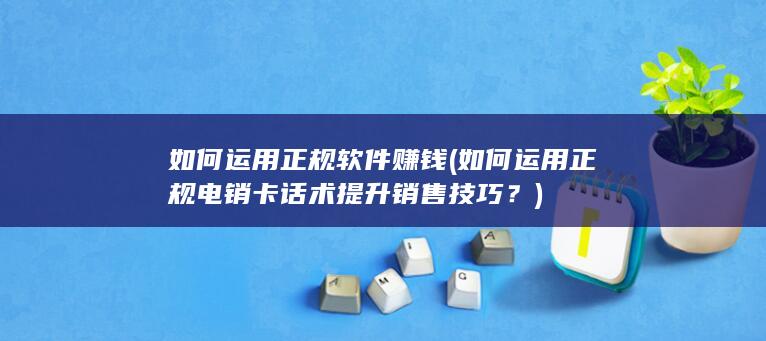 如何运用正规软件赚钱 (如何运用正规电销卡话术提升销售技巧？)