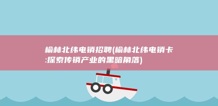 榆林北纬电销招聘 (榆林北纬电销卡: 探索传销产业的黑暗角落)