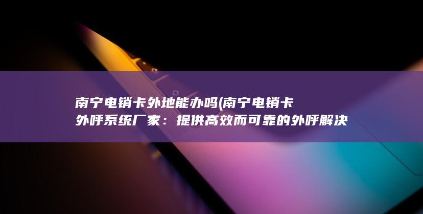 南宁电销卡外地能办吗 (南宁电销卡外呼系统厂家：提供高效而可靠的外呼解决方案)