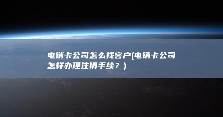 电销卡公司怎么找客户 (电销卡公司怎样办理注销手续？)