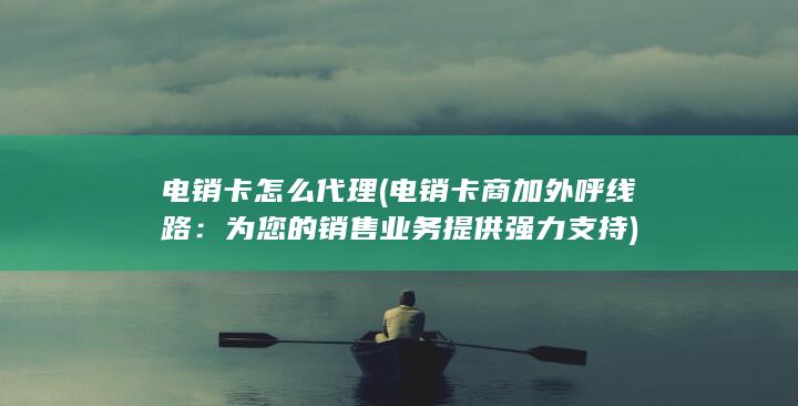 电销卡怎么代理 (电销卡商加外呼线路：为您的销售业务提供强力支持)