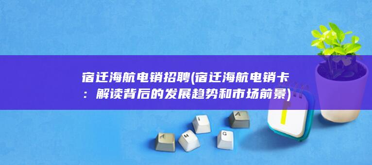 宿迁海航电销招聘 (宿迁海航电销卡：解读背后的发展趋势和市场前景)