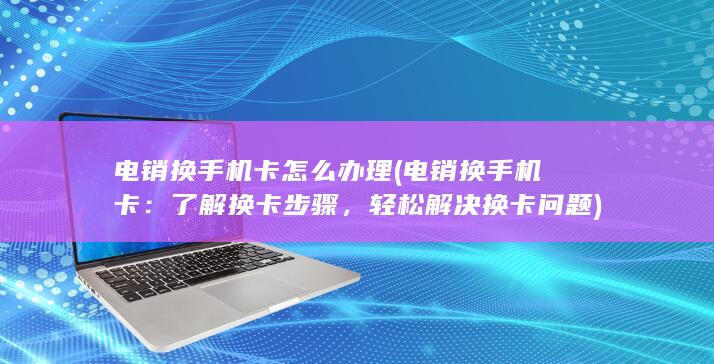 电销换手机卡怎么办理 (电销换手机卡：了解换卡步骤，轻松解决换卡问题)