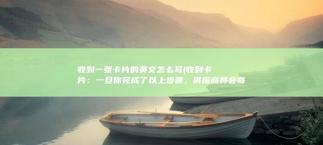 收到一张卡片的英文怎么写 (收到卡片：一旦你完成了以上步骤，供应商将会寄送白名单电销卡给你。你需要按照相应的说明进行安装和设置。)