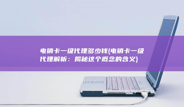 电销卡一级代理多少钱 (电销卡一级代理解析：揭秘这个概念的含义)