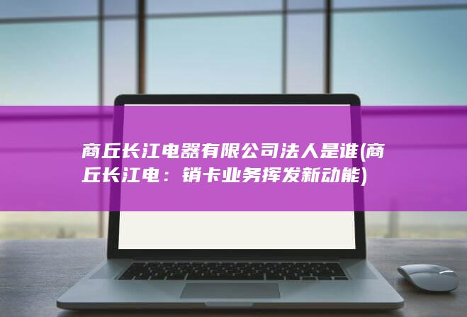 商丘长江电器有限公司法人是谁 (商丘长江电：销卡业务挥发新动能)