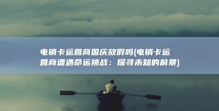 电销卡运营商国庆放假吗 (电销卡运营商遭遇命运挑战：探寻未知的前景)