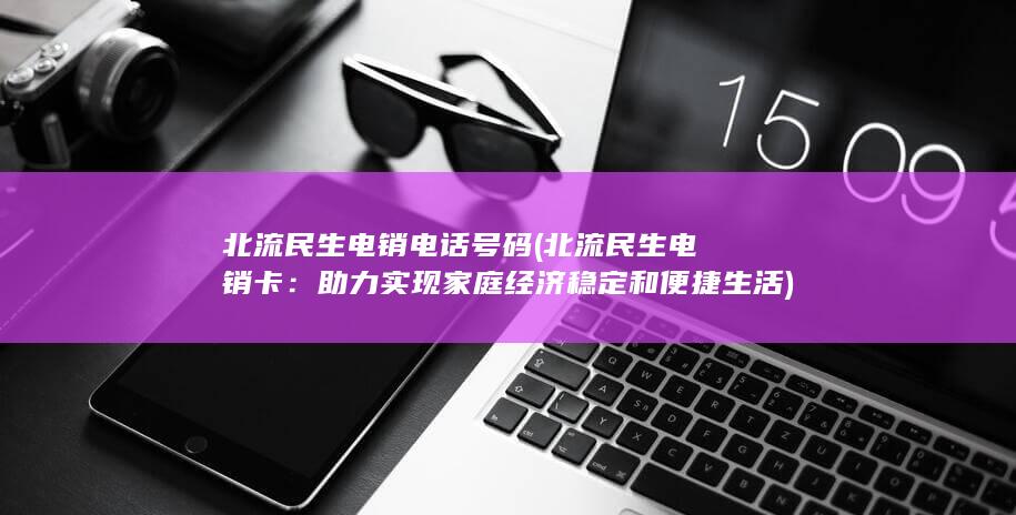 北流民生电销电话号码 (北流民生电销卡：助力实现家庭经济稳定和便捷生活)