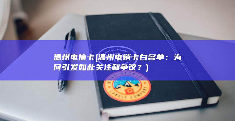 温州电信卡 (温州电销卡白名单：为何引发如此关注和争议？)