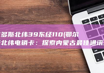 鄂尔多斯北纬39 东经110 (鄂尔多斯北纬电销卡：探索内蒙古最佳通讯方式！)