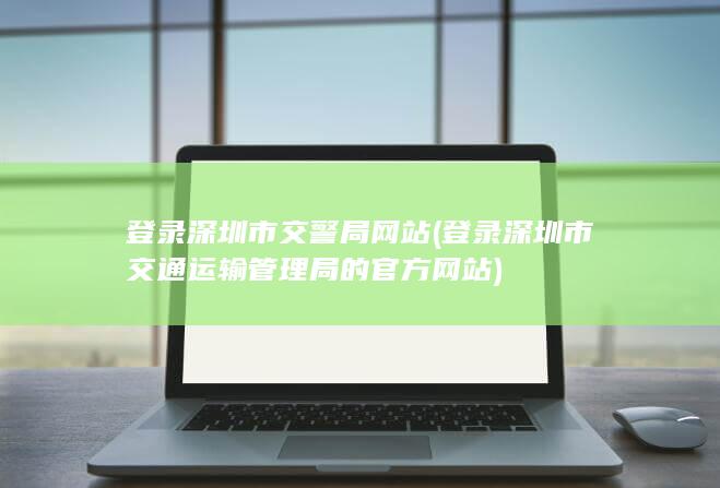 登录深圳市交警局网站 (登录深圳市交通运输管理局的官方网站)