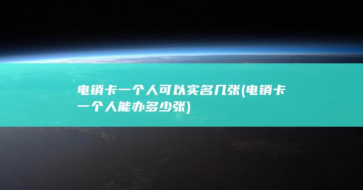 电销卡一个人可以实名几张 (电销卡一个人能办多少张)