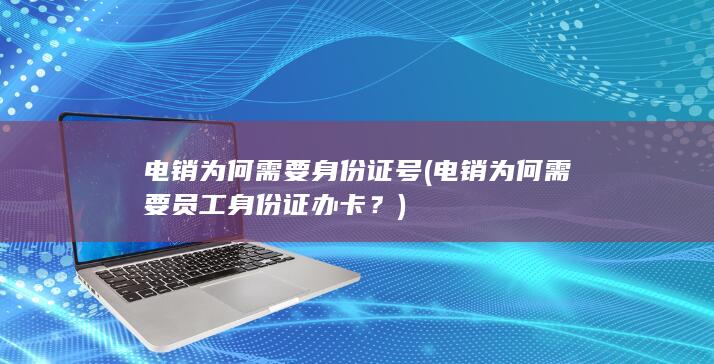 电销为何需要身份证号 (电销为何需要员工身份证办卡？)