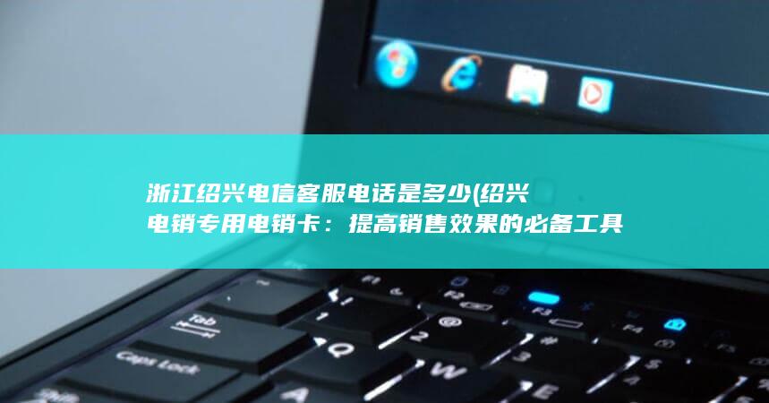 浙江绍兴电信客服电话是多少 (绍兴电销专用电销卡：提高销售效果的必备工具)