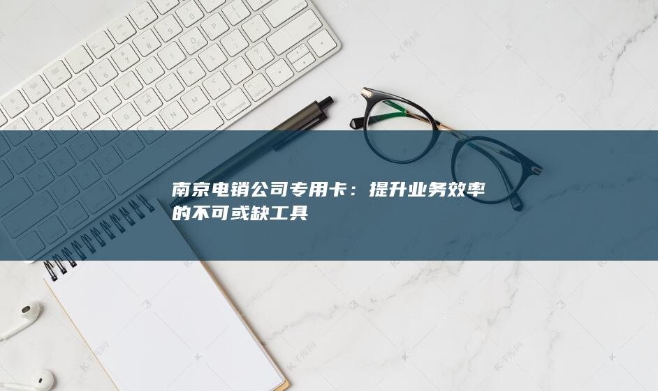 南京电销公司专用卡：提升业务效率的不可或缺工具