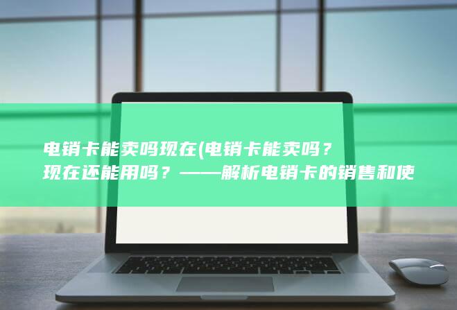 电销卡能卖吗现在 (电销卡能卖吗？现在还能用吗？——解析电销卡的销售和使用情况)