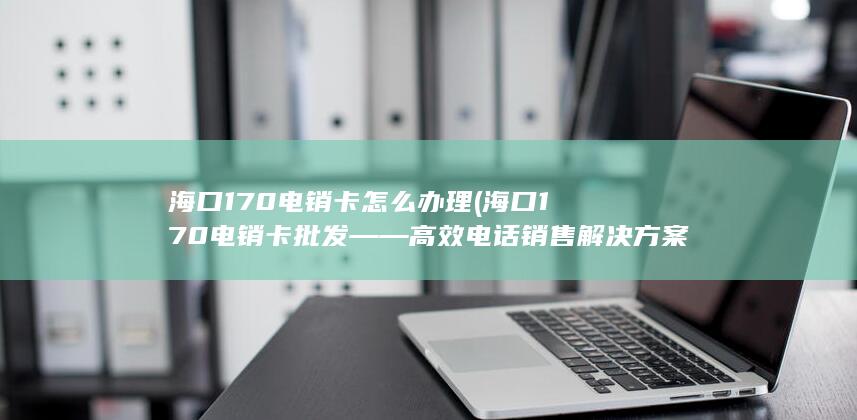 海口170电销卡批发——高效电话销售解决方案