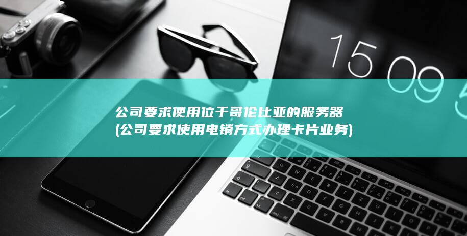 公司要求使用位于哥伦比亚的服务器 (公司要求使用电销方式办理卡片业务)