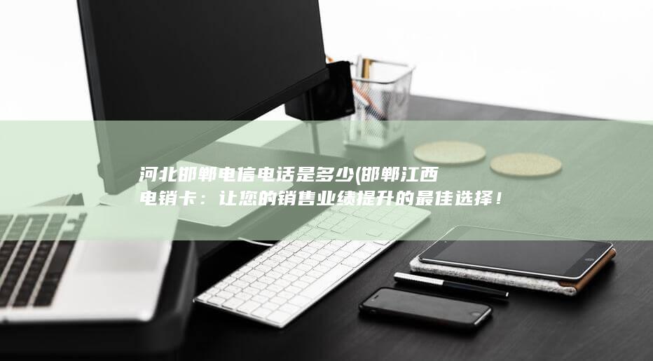 河北邯郸电信电话是多少 (邯郸江西电销卡：让您的销售业绩提升的最佳选择！)