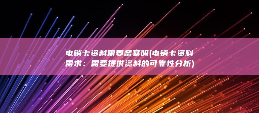 电销卡资料需要备案吗 (电销卡资料需求：需要提供资料的可靠性分析)