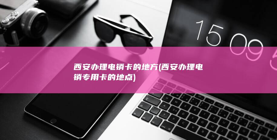 西安办理电销卡的地方 (西安办理电销专用卡的地点)