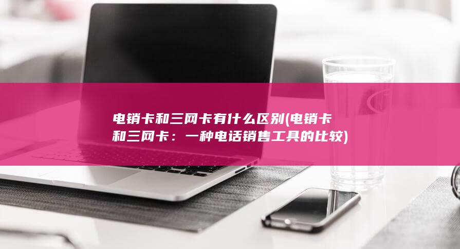 电销卡和三网卡有什么区别 (电销卡和三网卡：一种电话销售工具的比较)