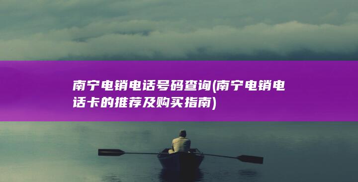 南宁电销电话号码查询 ( 南宁电销电话卡的推荐及购买指南 )