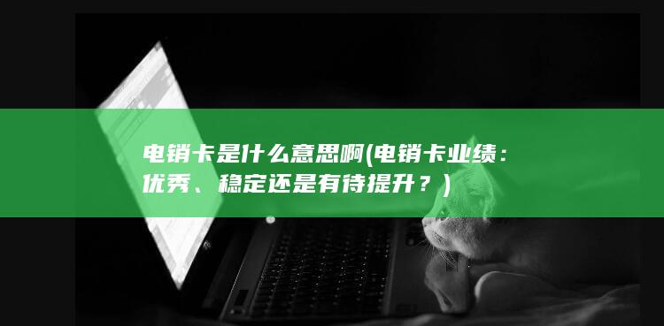 电销卡是什么意思啊 (电销卡业绩：优秀、稳定还是有待提升？)