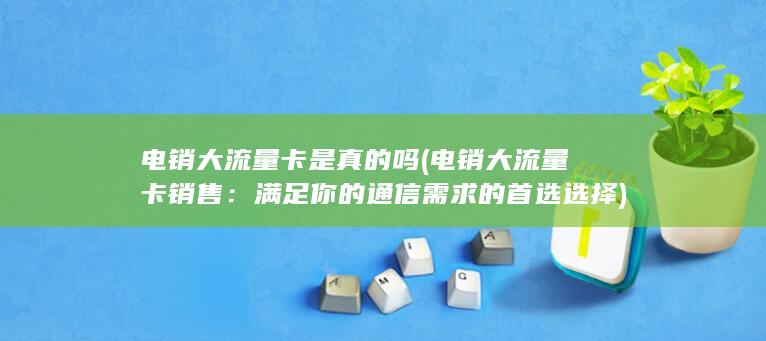 电销大流量卡是真的吗 (电销大流量卡销售：满足你的通信需求的首选选择)