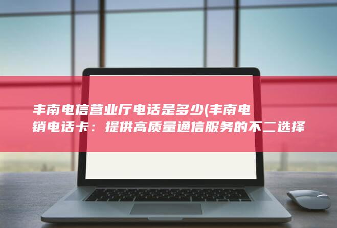 丰南电信营业厅电话是多少 (丰南电销电话卡：提供高质量通信服务的不二选择)