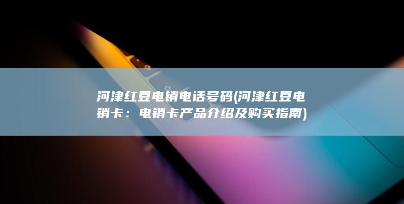 河津红豆电销电话号码 (河津红豆电销卡：电销卡产品介绍及购买指南)