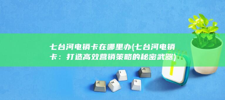 七台河电销卡在哪里办 (七台河电销卡：打造高效营销策略的秘密武器)