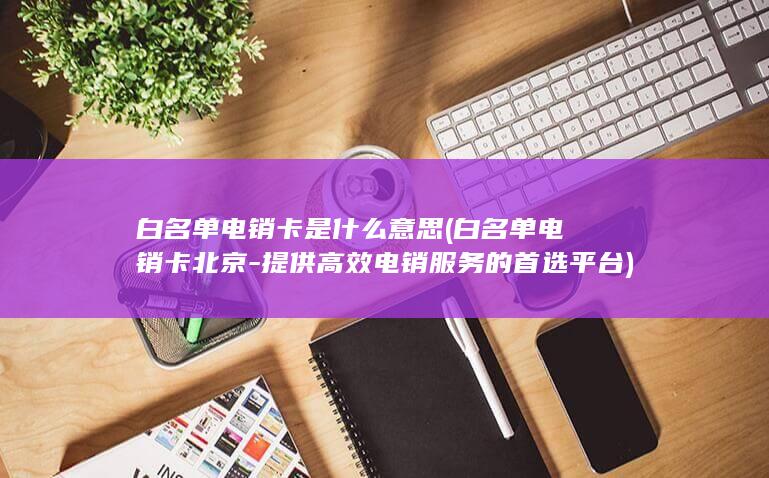 白名单电销卡是什么意思 (白名单电销卡北京-提供高效电销服务的首选平台)