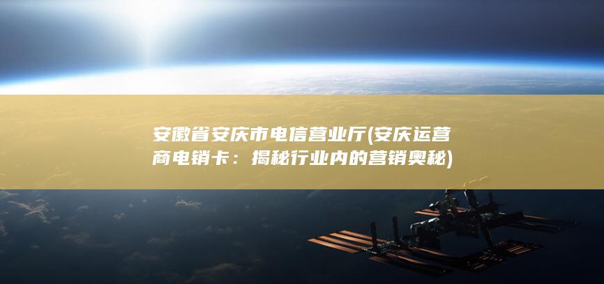 安徽省安庆市电信营业厅 (安庆运营商电销卡：揭秘行业内的营销奥秘)