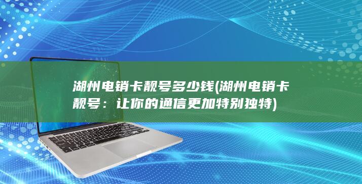 湖州电销卡靓号多少钱 (湖州电销卡靓号：让你的通信更加特别独特)