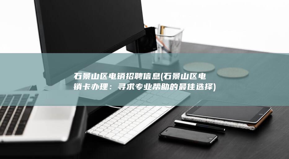 石景山区电销招聘信息 (石景山区电销卡办理：寻求专业帮助的最佳选择)