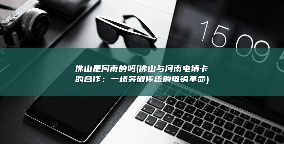 佛山是河南的吗 (佛山与河南电销卡的合作：一场突破传统的电销革命)