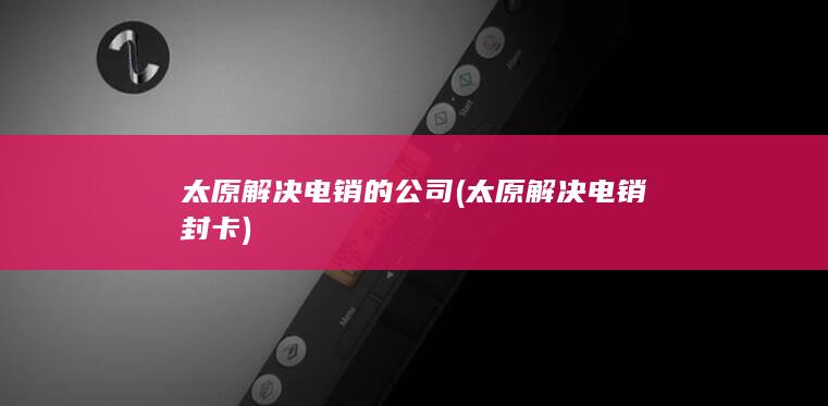 太原解决电销的公司 (太原解决电销封卡)